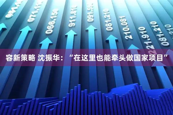 容新策略 沈振华：“在这里也能牵头做国家项目”