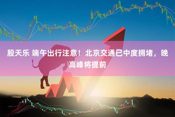 股天乐 端午出行注意！北京交通已中度拥堵，晚高峰将提前