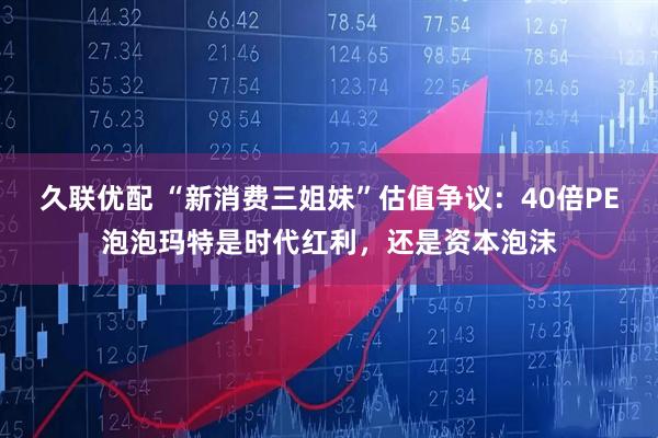 久联优配 “新消费三姐妹”估值争议：40倍PE泡泡玛特是时代红利，还是资本泡沫