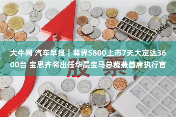 大牛网 汽车早报｜尊界S800上市7天大定达3600台 宝思齐将出任华晨宝马总裁兼首席执行官