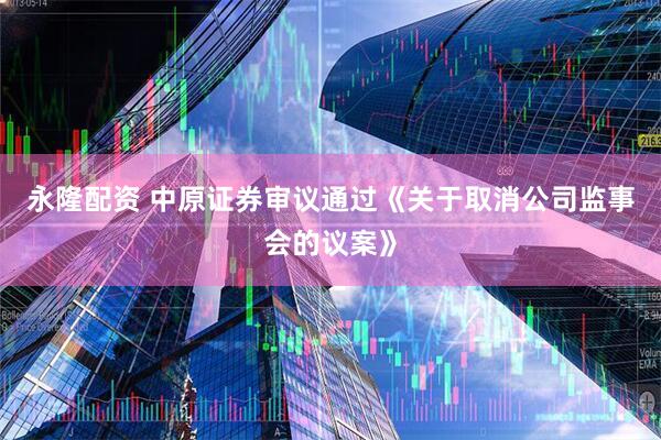 永隆配资 中原证券审议通过《关于取消公司监事会的议案》