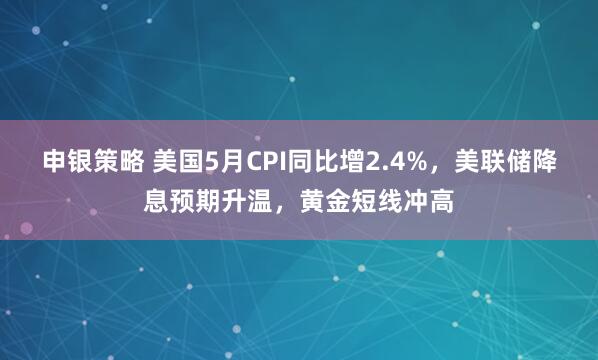申银策略 美国5月CPI同比增2.4%，美联储降息预期升温，黄金短线冲高