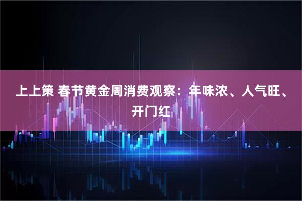 上上策 春节黄金周消费观察：年味浓、人气旺、开门红