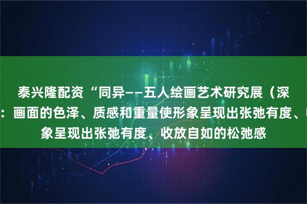 泰兴隆配资 “同异——五人绘画艺术研究展（深圳站）”丨李学峰：画面的色泽、质感和重量使形象呈现出张弛有度、收放自如的松弛感