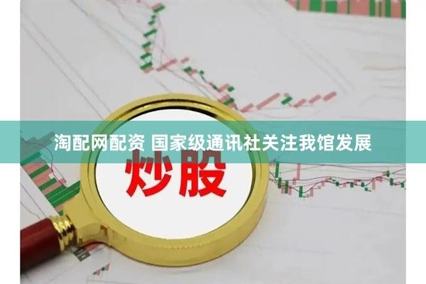 淘配网配资 国家级通讯社关注我馆发展