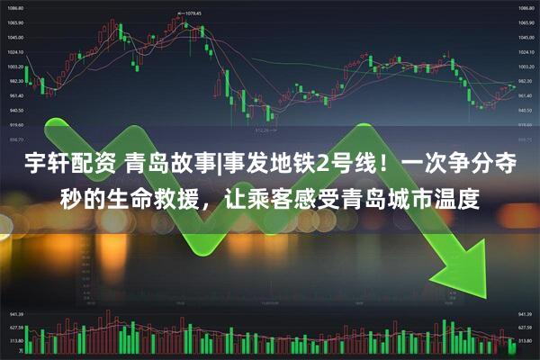 宇轩配资 青岛故事|事发地铁2号线！一次争分夺秒的生命救援，让乘客感受青岛城市温度