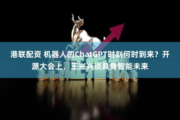 港联配资 机器人的ChatGPT时刻何时到来？开源大会上，王兴兴谈具身智能未来
