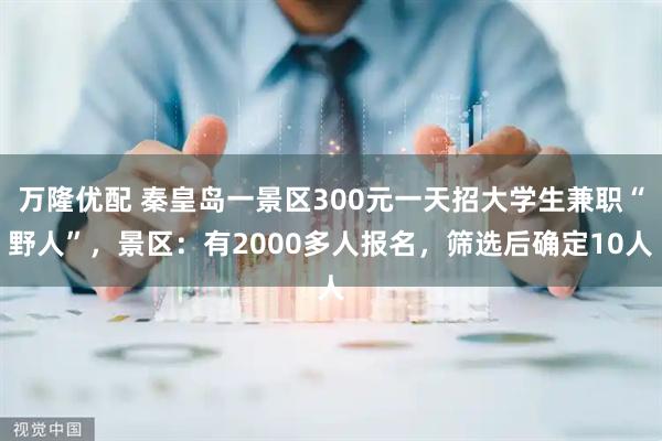 万隆优配 秦皇岛一景区300元一天招大学生兼职“野人”，景区：有2000多人报名，筛选后确定10人