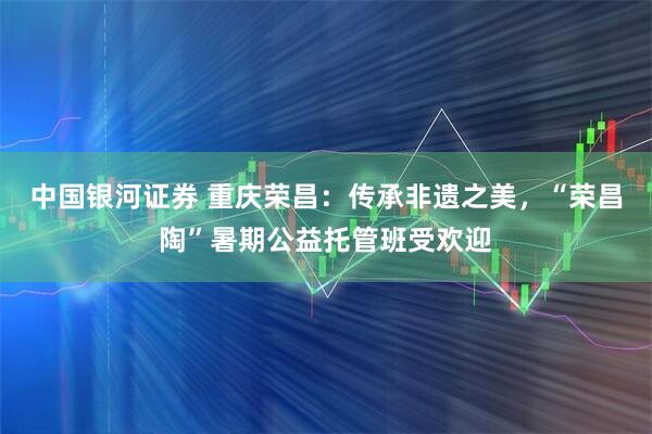 中国银河证券 重庆荣昌：传承非遗之美，“荣昌陶”暑期公益托管班受欢迎