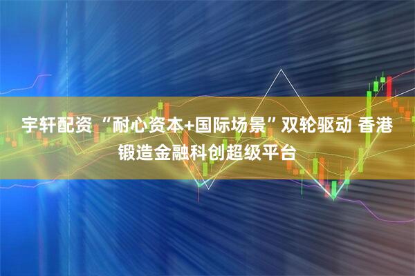 宇轩配资 “耐心资本+国际场景”双轮驱动 香港锻造金融科创超级平台