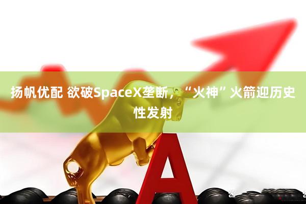 扬帆优配 欲破SpaceX垄断，“火神”火箭迎历史性发射