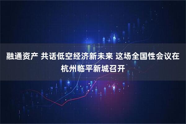 融通资产 共话低空经济新未来 这场全国性会议在杭州临平新城召开
