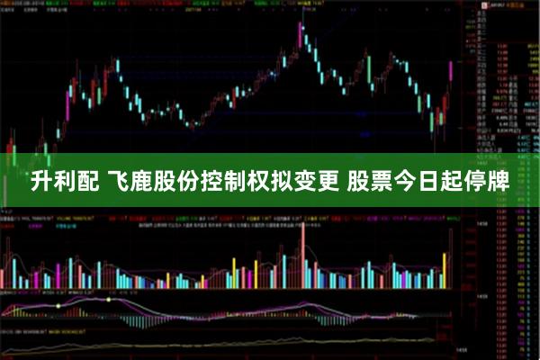 升利配 飞鹿股份控制权拟变更 股票今日起停牌
