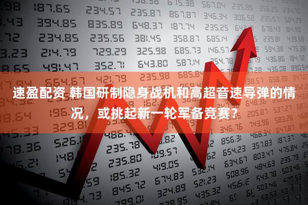 速盈配资 韩国研制隐身战机和高超音速导弹的情况，或挑起新一轮军备竞赛？