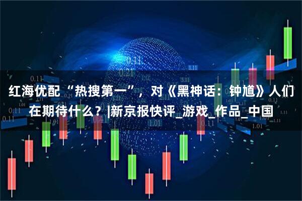 红海优配 “热搜第一”，对《黑神话：钟馗》人们在期待什么？|新京报快评_游戏_作品_中国