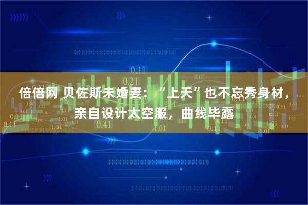 倍倍网 贝佐斯未婚妻：“上天”也不忘秀身材，亲自设计太空服，曲线毕露