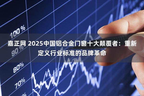 嘉正网 2025中国铝合金门窗十大颠覆者：重新定义行业标准的品牌革命