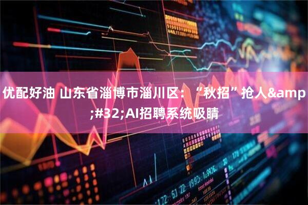 优配好油 山东省淄博市淄川区：“秋招”抢人 AI招聘系统吸睛
