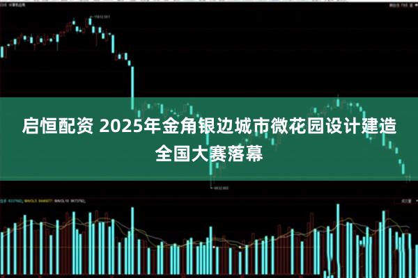 启恒配资 2025年金角银边城市微花园设计建造全国大赛落幕