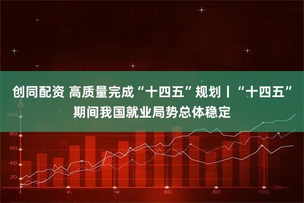 创同配资 高质量完成“十四五”规划丨“十四五”期间我国就业局势总体稳定