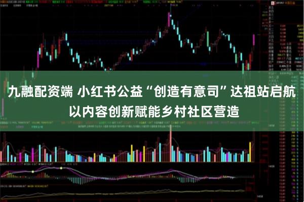 九融配资端 小红书公益“创造有意司”达祖站启航 以内容创新赋能乡村社区营造
