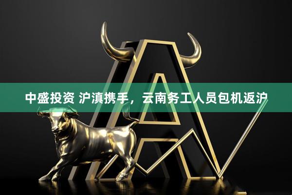 中盛投资 沪滇携手，云南务工人员包机返沪