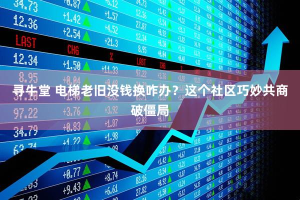 寻牛堂 电梯老旧没钱换咋办?这个社区巧妙共商破僵局
