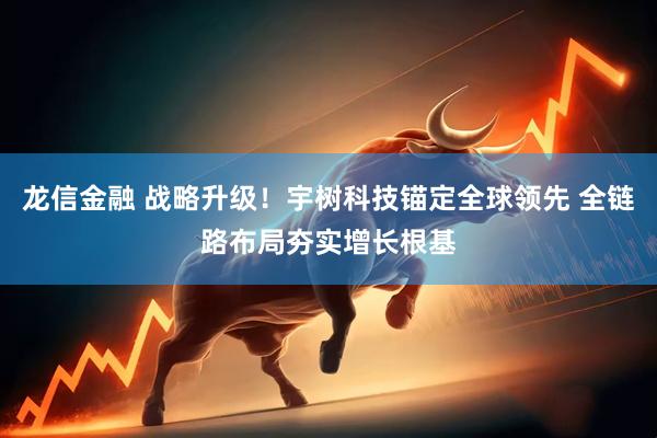 龙信金融 战略升级!宇树科技锚定全球领先 全链路布局夯实增长根基