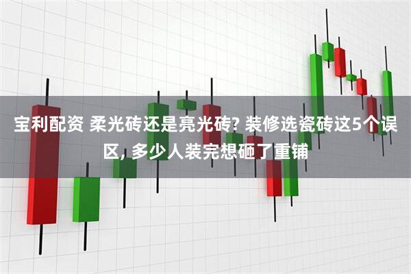 宝利配资 柔光砖还是亮光砖? 装修选瓷砖这5个误区, 多少人装完想砸了重铺
