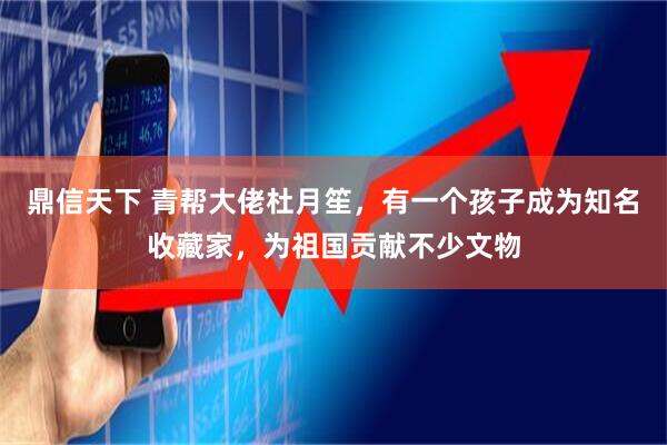 鼎信天下 青帮大佬杜月笙,有一个孩子成为知名收藏家,为祖国贡献不少文物