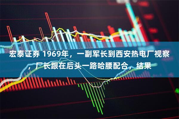 宏泰证券 1969年，一副军长到西安热电厂视察，厂长跟在后头一路哈腰配合，结果