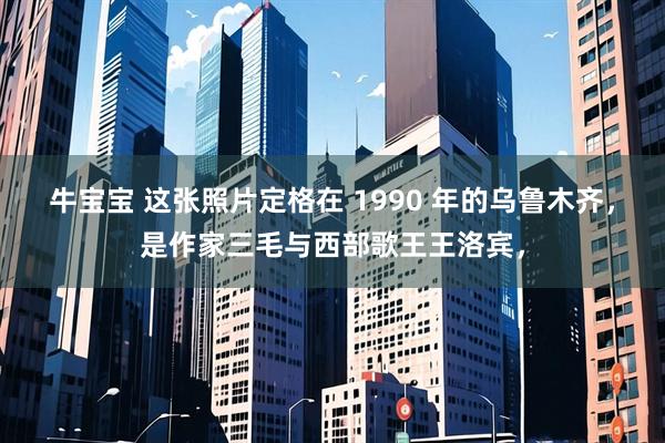 牛宝宝 这张照片定格在 1990 年的乌鲁木齐，是作家三毛与西部歌王王洛宾，